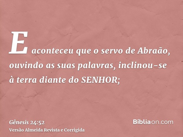 E aconteceu que o servo de Abraão, ouvindo as suas palavras, inclinou-se à terra diante do SENHOR;