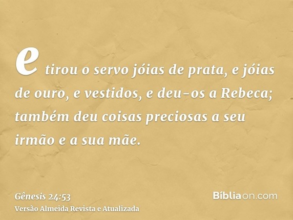 e tirou o servo jóias de prata, e jóias de ouro, e vestidos, e deu-os a Rebeca; também deu coisas preciosas a seu irmão e a sua mãe.