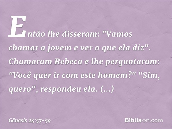 Então lhe disseram: "Vamos chamar a jovem e ver o que ela diz". Chamaram Rebeca e lhe perguntaram: "Você quer ir com este homem?"
"Sim, quero", respondeu ela. D