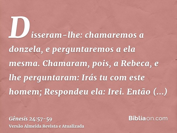 Disseram-lhe: chamaremos a donzela, e perguntaremos a ela mesma.Chamaram, pois, a Rebeca, e lhe perguntaram: Irás tu com este homem; Respondeu ela: Irei.Então d