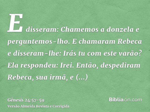 E disseram: Chamemos a donzela e perguntemos-lho.E chamaram Rebeca e disseram-lhe: Irás tu com este varão? Ela respondeu: Irei.Então, despediram Rebeca, sua irm