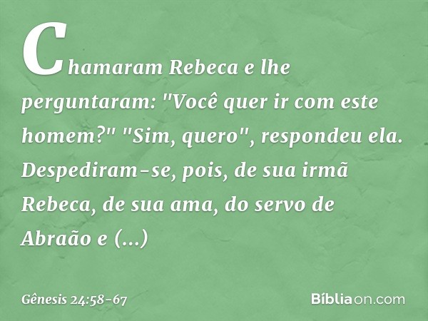 Chamaram Rebeca e lhe perguntaram: "Você quer ir com este homem?"
"Sim, quero", respondeu ela. Despediram-se, pois, de sua irmã Rebeca, de sua ama, do servo de 