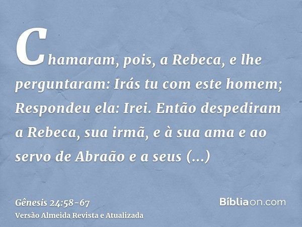 Chamaram, pois, a Rebeca, e lhe perguntaram: Irás tu com este homem; Respondeu ela: Irei.Então despediram a Rebeca, sua irmã, e à sua ama e ao servo de Abraão e