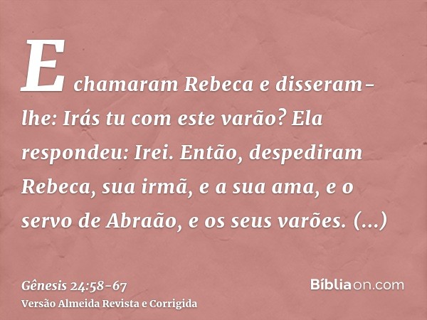 E chamaram Rebeca e disseram-lhe: Irás tu com este varão? Ela respondeu: Irei.Então, despediram Rebeca, sua irmã, e a sua ama, e o servo de Abraão, e os seus va