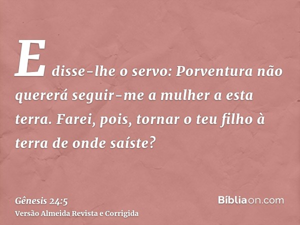 E disse-lhe o servo: Porventura não quererá seguir-me a mulher a esta terra. Farei, pois, tornar o teu filho à terra de onde saíste?