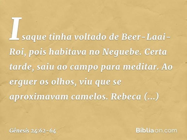 Isaque tinha voltado de Beer-Laai-Roi, pois habitava no Neguebe. Certa tarde, saiu ao campo para meditar. Ao erguer os olhos, viu que se aproximavam camelos. Re