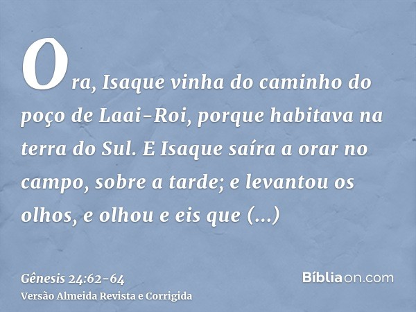 Ora, Isaque vinha do caminho do poço de Laai-Roi, porque habitava na terra do Sul.E Isaque saíra a orar no campo, sobre a tarde; e levantou os olhos, e olhou e 