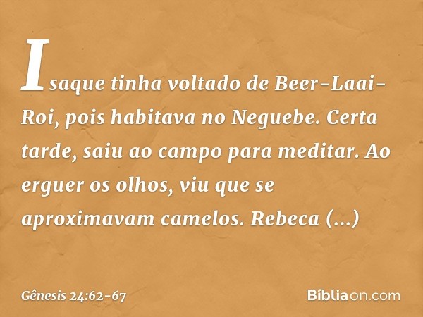 Isaque tinha voltado de Beer-Laai-Roi, pois habitava no Neguebe. Certa tarde, saiu ao campo para meditar. Ao erguer os olhos, viu que se aproximavam camelos. Re