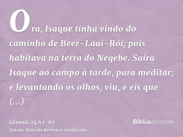 Ora, Isaque tinha vindo do caminho de Beer-Laai-Rói; pois habitava na terra do Negebe.Saíra Isaque ao campo à tarde, para meditar; e levantando os olhos, viu, e