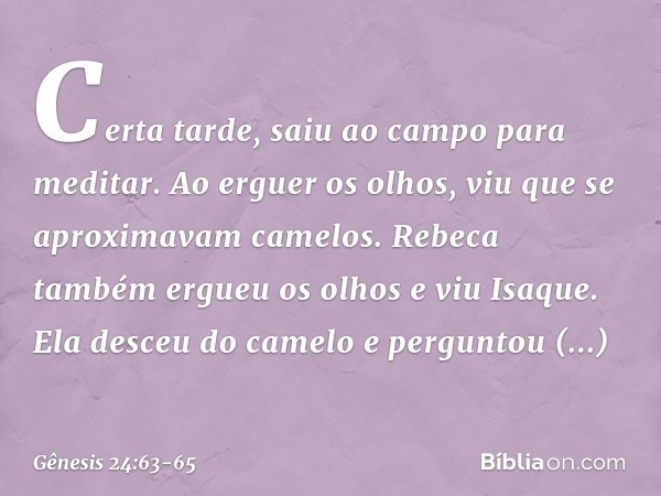 Certa tarde, saiu ao campo para meditar. Ao erguer os olhos, viu que se aproximavam camelos. Rebeca também ergueu os olhos e viu Isaque. Ela desceu do camelo e 