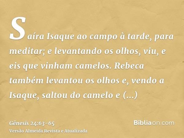 Saíra Isaque ao campo à tarde, para meditar; e levantando os olhos, viu, e eis que vinham camelos.Rebeca também levantou os olhos e, vendo a Isaque, saltou do c