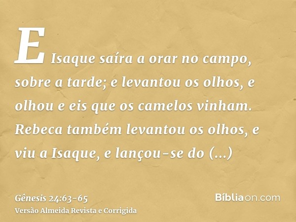 E Isaque saíra a orar no campo, sobre a tarde; e levantou os olhos, e olhou e eis que os camelos vinham.Rebeca também levantou os olhos, e viu a Isaque, e lanço