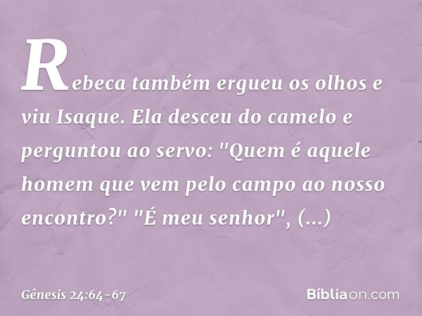 Rebeca também ergueu os olhos e viu Isaque. Ela desceu do camelo e perguntou ao servo: "Quem é aquele homem que vem pelo campo ao nosso encon­tro?"
"É meu senho