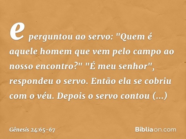 e perguntou ao servo: "Quem é aquele homem que vem pelo campo ao nosso encon­tro?"
"É meu senhor", respondeu o servo. Então ela se cobriu com o véu. Depois o se