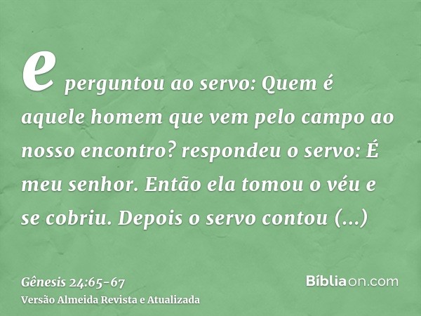e perguntou ao servo: Quem é aquele homem que vem pelo campo ao nosso encontro? respondeu o servo: É meu senhor. Então ela tomou o véu e se cobriu.Depois o serv