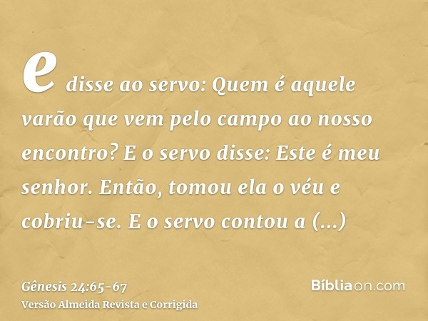 e disse ao servo: Quem é aquele varão que vem pelo campo ao nosso encontro? E o servo disse: Este é meu senhor. Então, tomou ela o véu e cobriu-se.E o servo con