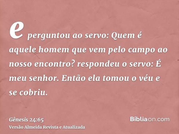 e perguntou ao servo: Quem é aquele homem que vem pelo campo ao nosso encontro? respondeu o servo: É meu senhor. Então ela tomou o véu e se cobriu.