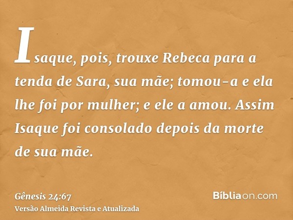 Isaque, pois, trouxe Rebeca para a tenda de Sara, sua mãe; tomou-a e ela lhe foi por mulher; e ele a amou. Assim Isaque foi consolado depois da morte de sua mãe