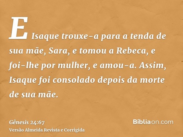 E Isaque trouxe-a para a tenda de sua mãe, Sara, e tomou a Rebeca, e foi-lhe por mulher, e amou-a. Assim, Isaque foi consolado depois da morte de sua mãe.