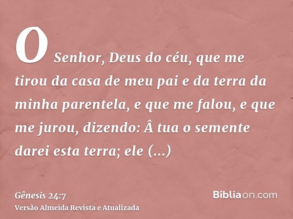 O Senhor, Deus do céu, que me tirou da casa de meu pai e da terra da minha parentela, e que me falou, e que me jurou, dizendo: Â tua o semente darei esta terra;