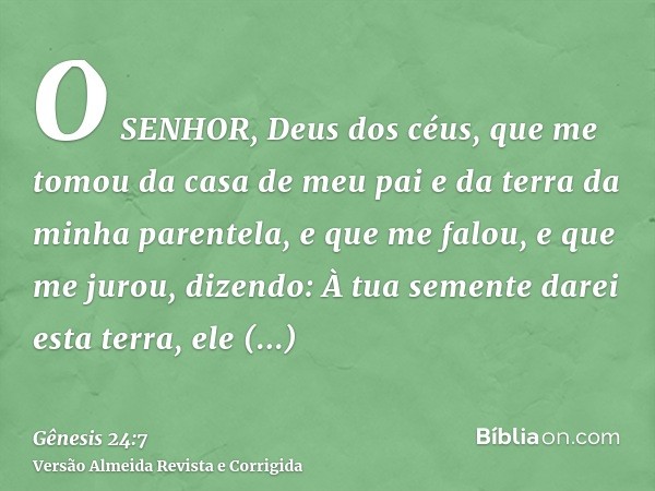 O SENHOR, Deus dos céus, que me tomou da casa de meu pai e da terra da minha parentela, e que me falou, e que me jurou, dizendo: À tua semente darei esta terra,