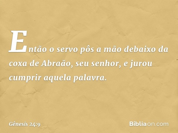 Então o servo pôs a mão debaixo da coxa de Abraão, seu senhor, e jurou cumprir aque­la palavra. -- Gênesis 24:9