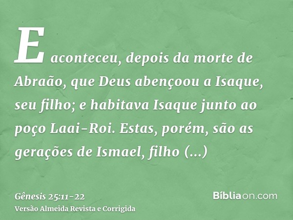 E aconteceu, depois da morte de Abraão, que Deus abençoou a Isaque, seu filho; e habitava Isaque junto ao poço Laai-Roi.Estas, porém, são as gerações de Ismael,