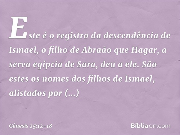 Este é o registro da descendência de Ismael, o filho de Abraão que Hagar, a serva egíp­cia de Sara, deu a ele. São estes os nomes dos filhos de Ismael, alistado