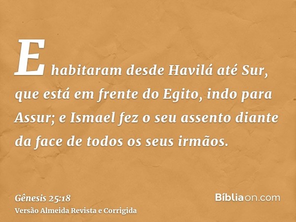 E habitaram desde Havilá até Sur, que está em frente do Egito, indo para Assur; e Ismael fez o seu assento diante da face de todos os seus irmãos.