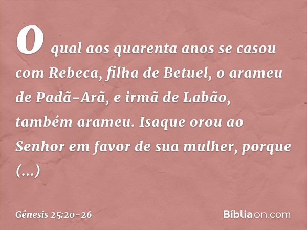 o qual aos quaren­ta anos se casou com Rebeca, filha de Betuel, o arameu de Padã-Arã, e irmã de Labão, também arameu. Isaque orou ao Senhor em favor de sua mulh