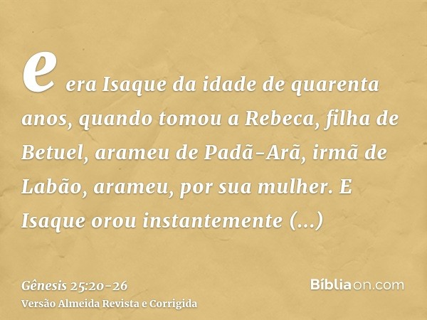 e era Isaque da idade de quarenta anos, quando tomou a Rebeca, filha de Betuel, arameu de Padã-Arã, irmã de Labão, arameu, por sua mulher.E Isaque orou instante