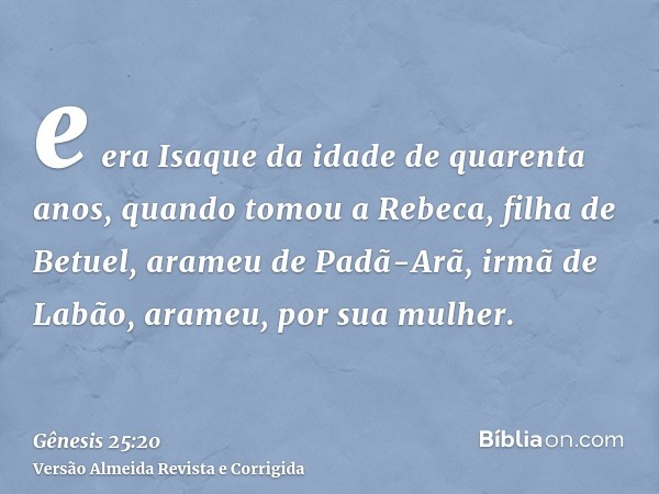 e era Isaque da idade de quarenta anos, quando tomou a Rebeca, filha de Betuel, arameu de Padã-Arã, irmã de Labão, arameu, por sua mulher.