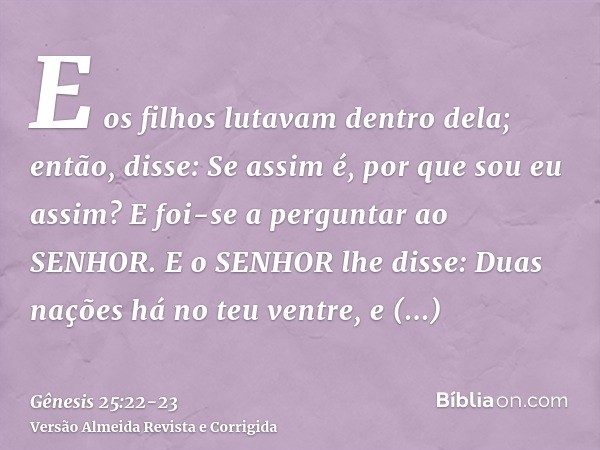 E os filhos lutavam dentro dela; então, disse: Se assim é, por que sou eu assim? E foi-se a perguntar ao SENHOR.E o SENHOR lhe disse: Duas nações há no teu vent