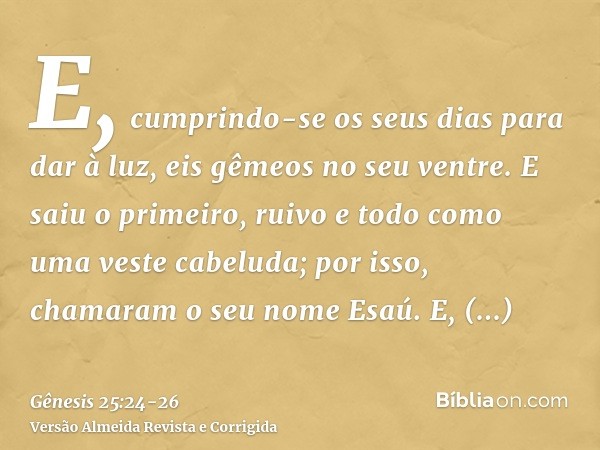 E, cumprindo-se os seus dias para dar à luz, eis gêmeos no seu ventre.E saiu o primeiro, ruivo e todo como uma veste cabeluda; por isso, chamaram o seu nome Esa