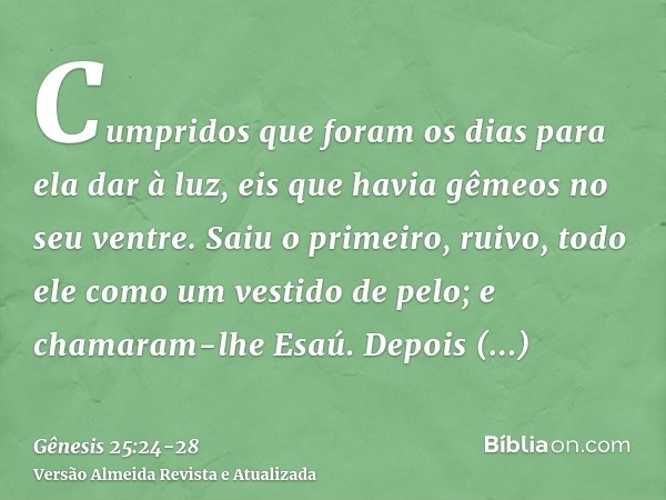 Cumpridos que foram os dias para ela dar à luz, eis que havia gêmeos no seu ventre.Saiu o primeiro, ruivo, todo ele como um vestido de pelo; e chamaram-lhe Esaú