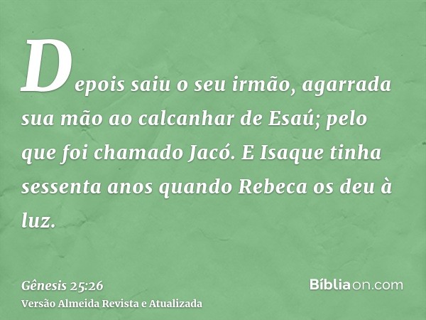 Depois saiu o seu irmão, agarrada sua mão ao calcanhar de Esaú; pelo que foi chamado Jacó. E Isaque tinha sessenta anos quando Rebeca os deu à luz.