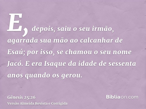 E, depois, saiu o seu irmão, agarrada sua mão ao calcanhar de Esaú; por isso, se chamou o seu nome Jacó. E era Isaque da idade de sessenta anos quando os gerou.