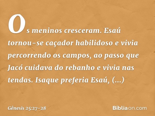 Os meninos cresceram. Esaú tornou-se caçador habilidoso e vivia percorrendo os campos, ao passo que Jacó cuidava do rebanho e vivia nas tendas. Isaque preferia