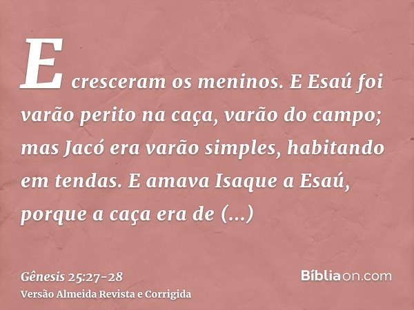 E cresceram os meninos. E Esaú foi varão perito na caça, varão do campo; mas Jacó era varão simples, habitando em tendas.E amava Isaque a Esaú, porque a caça er