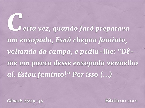 Certa vez, quando Jacó preparava um ensopado, Esaú chegou famin­to, voltando do cam­po, e pediu-lhe: "Dê-me um pouco desse ensopado vermelho aí. Estou faminto!"