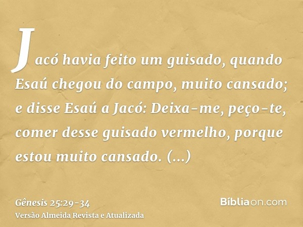 Jacó havia feito um guisado, quando Esaú chegou do campo, muito cansado;e disse Esaú a Jacó: Deixa-me, peço-te, comer desse guisado vermelho, porque estou muito