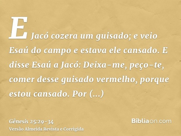 E Jacó cozera um guisado; e veio Esaú do campo e estava ele cansado.E disse Esaú a Jacó: Deixa-me, peço-te, comer desse guisado vermelho, porque estou cansado. 