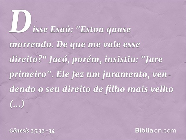 Disse Esaú: "Estou quase morrendo. De que me vale esse direito?" Jacó, porém, insistiu: "Jure primeiro". Ele fez um juramento, ven­dendo o seu direito de filho 