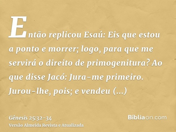 Então replicou Esaú: Eis que estou a ponto e morrer; logo, para que me servirá o direito de primogenitura?Ao que disse Jacó: Jura-me primeiro. Jurou-lhe, pois; 