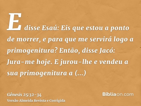 E disse Esaú: Eis que estou a ponto de morrer, e para que me servirá logo a primogenitura?Então, disse Jacó: Jura-me hoje. E jurou-lhe e vendeu a sua primogenit