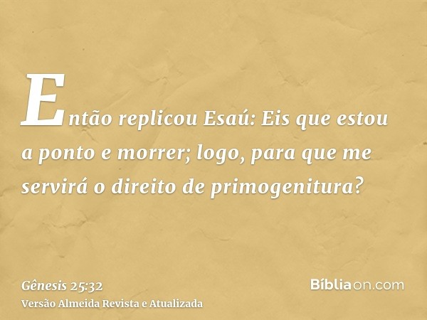 Então replicou Esaú: Eis que estou a ponto e morrer; logo, para que me servirá o direito de primogenitura?