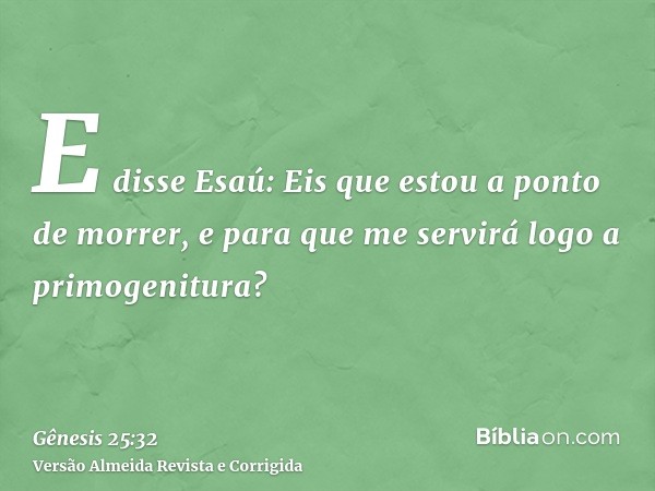 E disse Esaú: Eis que estou a ponto de morrer, e para que me servirá logo a primogenitura?