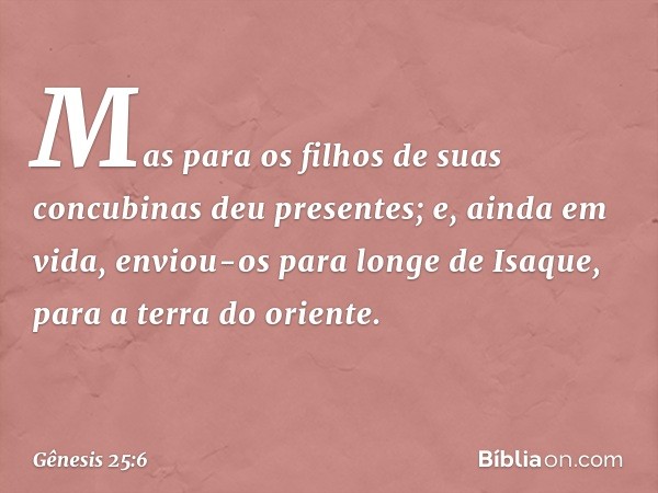 Mas para os filhos de suas concubinas deu presentes; e, ainda em vida, enviou-os para lon­ge de Isaque, para a terra do oriente. -- Gênesis 25:6