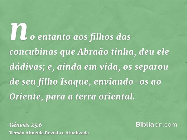 no entanto aos filhos das concubinas que Abraão tinha, deu ele dádivas; e, ainda em vida, os separou de seu filho Isaque, enviando-os ao Oriente, para a terra o