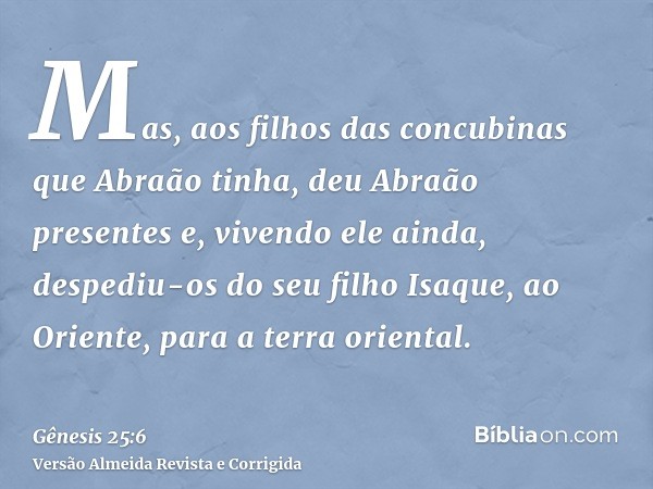 Mas, aos filhos das concubinas que Abraão tinha, deu Abraão presentes e, vivendo ele ainda, despediu-os do seu filho Isaque, ao Oriente, para a terra oriental.